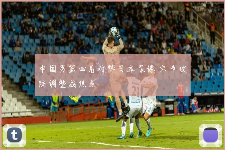 中国男篮回看对阵日本录像 末节攻防调整成焦点