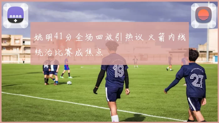 姚明41分全场回放引热议 火箭内线统治比赛成焦点