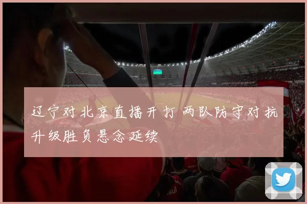 辽宁对北京直播开打 两队防守对抗升级胜负悬念延续