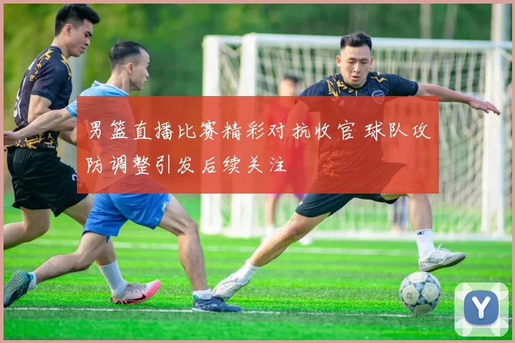 男篮直播比赛精彩对抗收官 球队攻防调整引发后续关注