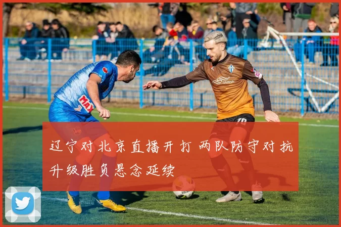 辽宁对北京直播开打 两队防守对抗升级胜负悬念延续