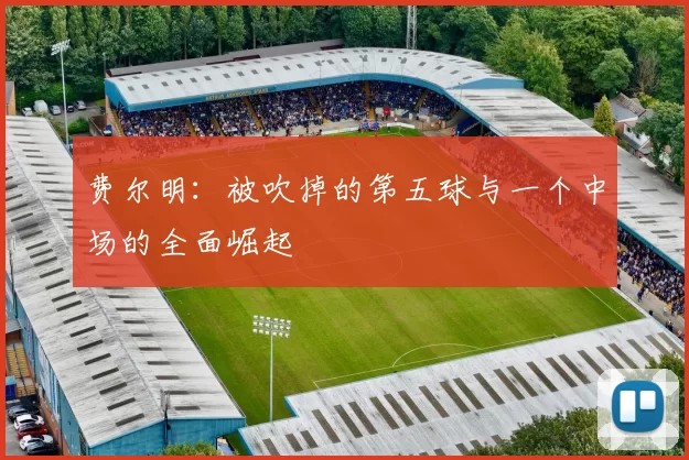 费尔明：被吹掉的第五球与一个中场的全面崛起