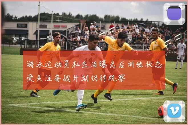 游泳运动员私生活曝光后训练状态受关注备战计划仍待观察