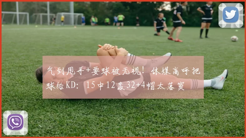 气到甩手+要球被无视！休媒高呼把球给KD：15中12轰32+4帽太落寞