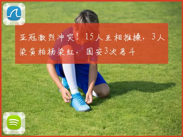 亚冠激烈冲突！15人互相推搡，3人染黄柏杨染红，国安3次恶斗