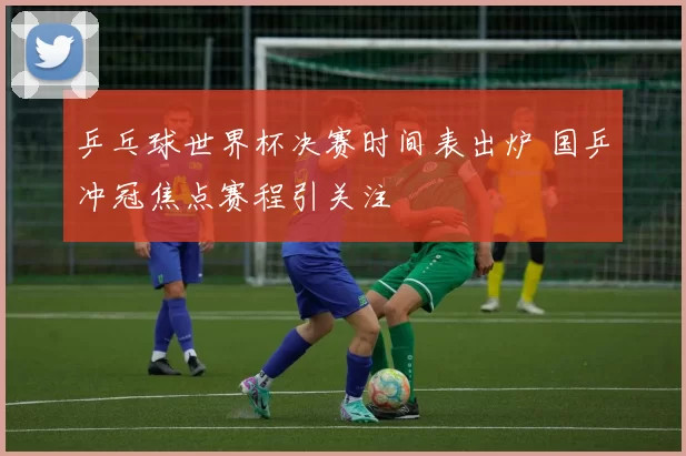 乒乓球世界杯决赛时间表出炉 国乒冲冠焦点赛程引关注