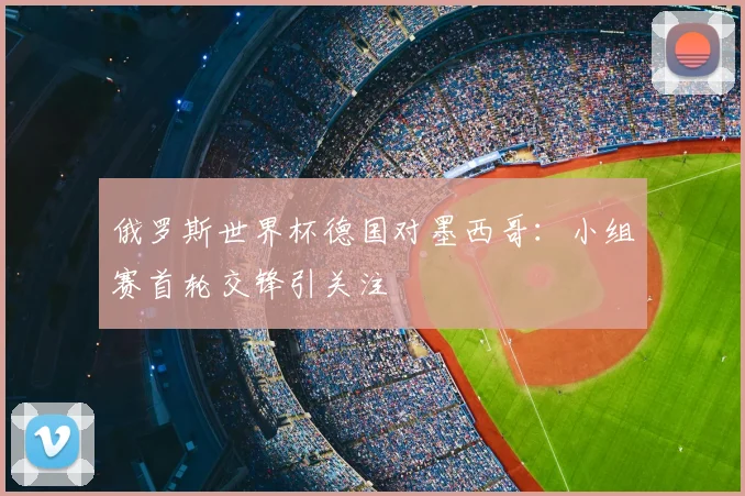 俄罗斯世界杯德国对墨西哥:小组赛首轮交锋引关注