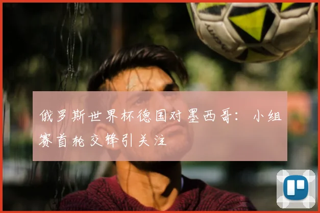 俄罗斯世界杯德国对墨西哥：小组赛首轮交锋引关注