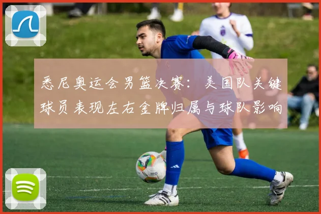 悉尼奥运会男篮决赛：美国队关键球员表现左右金牌归属与球队影响