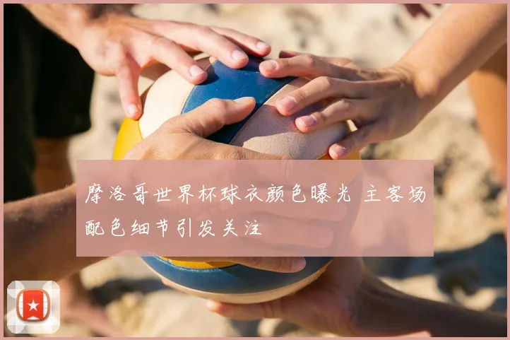 摩洛哥世界杯球衣颜色曝光 主客场配色细节引发关注