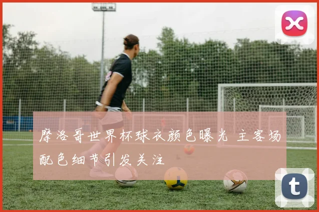 摩洛哥世界杯球衣颜色曝光 主客场配色细节引发关注