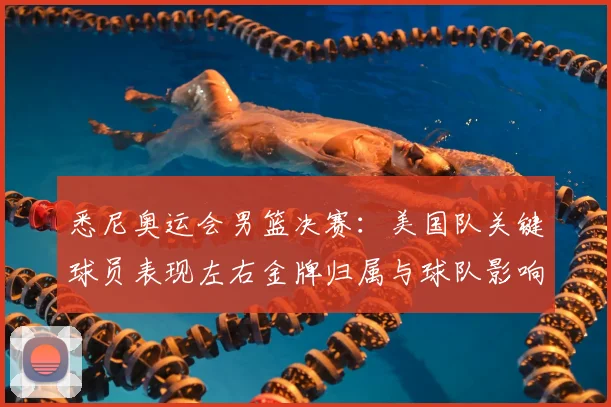 悉尼奥运会男篮决赛：美国队关键球员表现左右金牌归属与球队影响