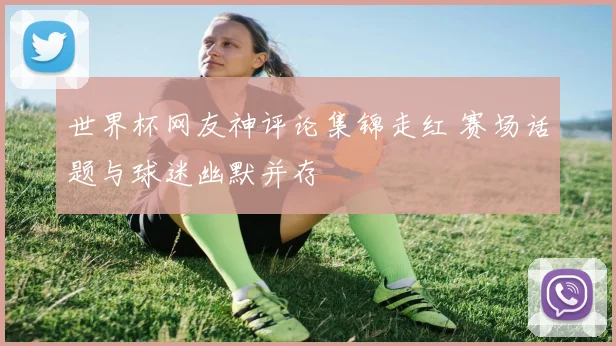 世界杯网友神评论集锦走红 赛场话题与球迷幽默并存