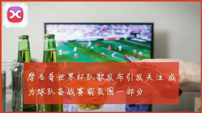 摩洛哥世界杯队歌发布引发关注 成为球队备战赛前氛围一部分